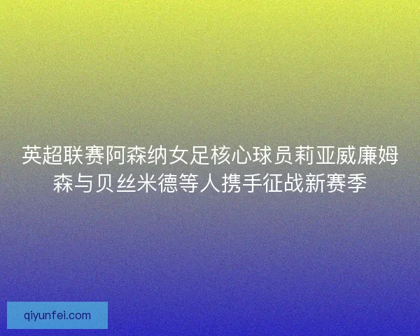 英超联赛阿森纳女足核心球员莉亚威廉姆森与贝丝米德等人携手征战新赛季
