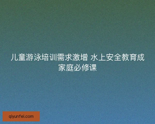 儿童游泳培训需求激增 水上安全教育成家庭必修课